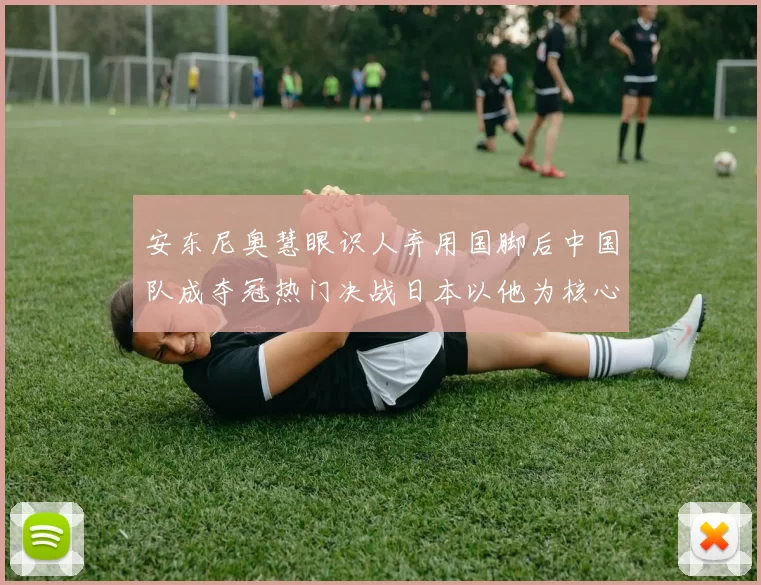 安东尼奥慧眼识人弃用国脚后中国队成夺冠热门决战日本以他为核心
